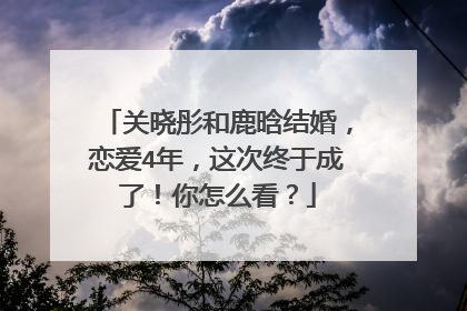 关晓彤和鹿晗结婚，恋爱4年，这次终于成了！你怎么看？