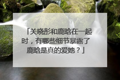 关晓彤和鹿晗在一起时,有哪些细节暴露了鹿晗是真的爱她?