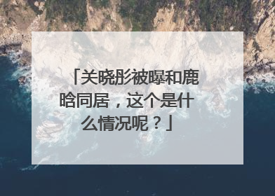 关晓彤被曝和鹿晗同居,这个是什么情况呢?