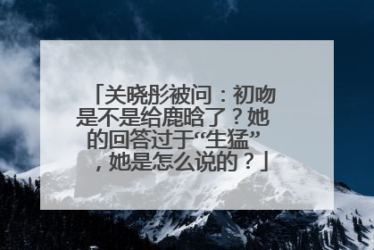 关晓彤被问：初吻是不是给鹿晗了？她的回答过于“生猛”，她是怎么说的？