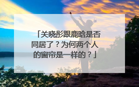关晓彤跟鹿晗是否同居了？为何两个人的窗帘是一样的？