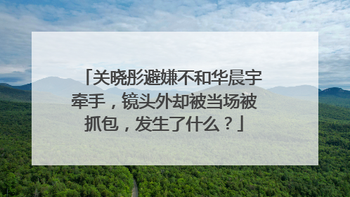 关晓彤避嫌不和华晨宇牵手，镜头外却被当场被抓包，发生了什么？