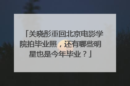关晓彤重回北京电影学院拍毕业照,还有哪些明星也是今年毕业?