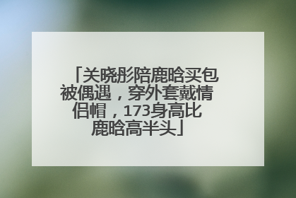 关晓彤陪鹿晗买包被偶遇,穿外套戴情侣帽,173身高比鹿晗高半头