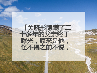 关晓彤隐瞒了二十多年的父亲终于曝光，原来是他，怪不得之前不说，他是谁？
