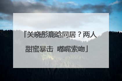 关晓彤鹿晗同居？两人甜蜜暴击 嘟嘴索吻