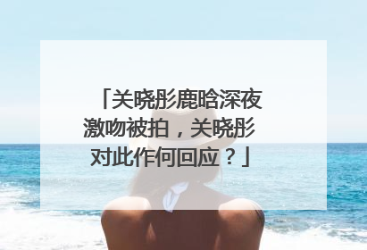 关晓彤鹿晗深夜激吻被拍,关晓彤对此作何回应?