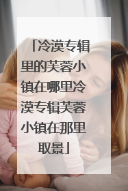 冷漠专辑里的芙蓉小镇在哪里冷漠专辑芙蓉小镇在那里取景