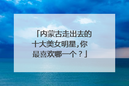 内蒙古走出去的十大美女明星,你最喜欢哪一个?