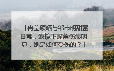 冉莹颖晒与邹市明甜蜜日常,滤镜下嘴角伤痕明显,她是如何受伤的?
