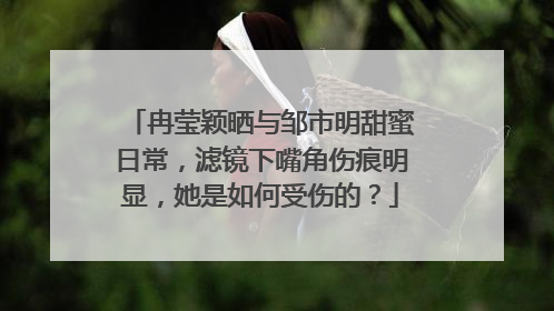 冉莹颖晒与邹市明甜蜜日常,滤镜下嘴角伤痕明显,她是如何受伤的?