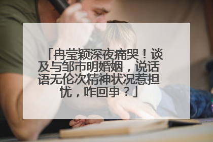 冉莹颖深夜痛哭！谈及与邹市明婚姻，说话语无伦次精神状况惹担忧，咋回事？