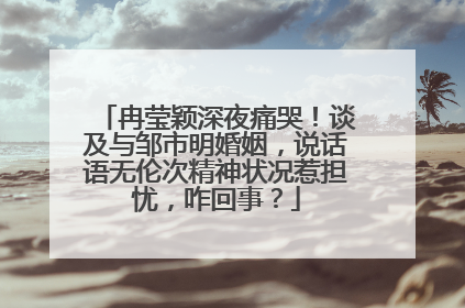 冉莹颖深夜痛哭!谈及与邹市明婚姻,说话语无伦次精神状况惹担忧,咋回事?