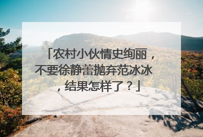 农村小伙情史绚丽，不要徐静蕾抛弃范冰冰，结果怎样了？