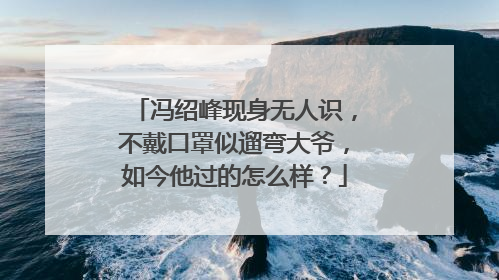 冯绍峰现身无人识，不戴口罩似遛弯大爷，如今他过的怎么样？
