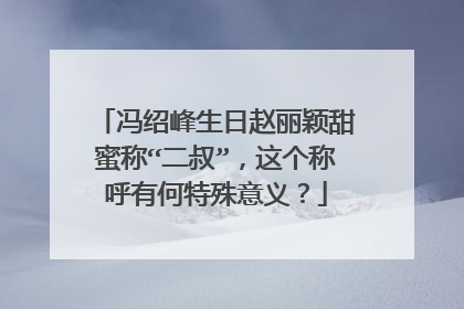 冯绍峰生日赵丽颖甜蜜称“二叔”，这个称呼有何特殊意义？