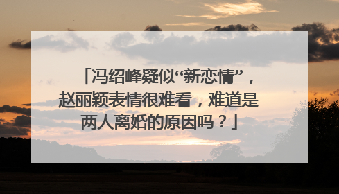 冯绍峰疑似“新恋情”,赵丽颖表情很难看,难道是两人离婚的原因吗?