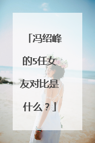 冯绍峰的5任女友对比是什么？