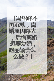 冯绍峰不再沉默,离婚原因曝光,后悔离婚想要复婚,赵丽颖会怎么做?