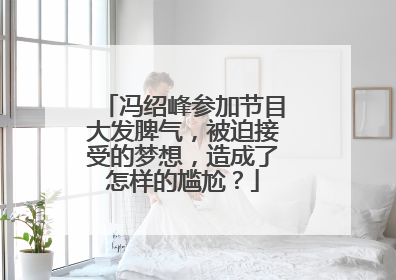冯绍峰参加节目大发脾气,被迫接受的梦想,造成了怎样的尴尬?