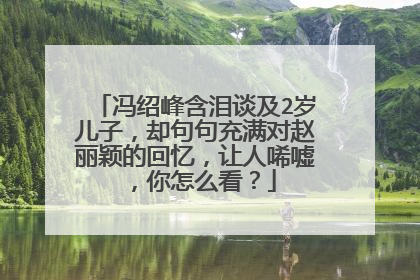 冯绍峰含泪谈及2岁儿子，却句句充满对赵丽颖的回忆，让人唏嘘，你怎么看？