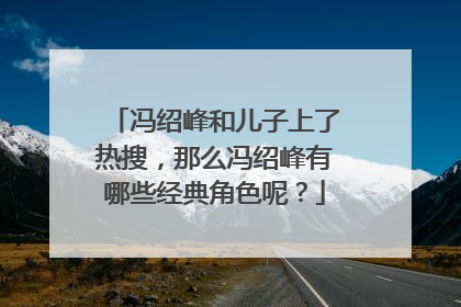 冯绍峰和儿子上了热搜，那么冯绍峰有哪些经典角色呢？
