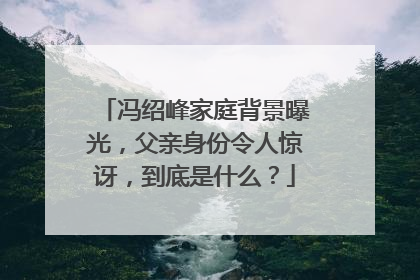 冯绍峰家庭背景曝光，父亲身份令人惊讶，到底是什么？