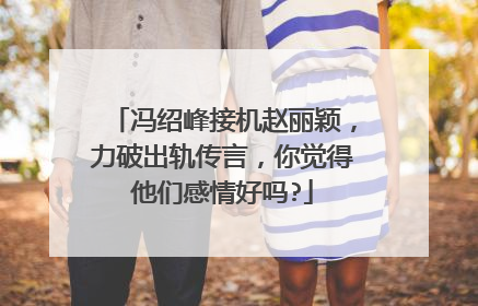 冯绍峰接机赵丽颖,力破出轨传言,你觉得他们感情好吗?