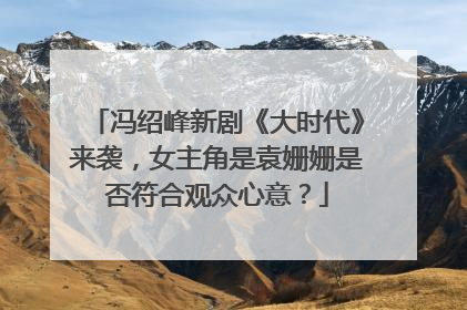 冯绍峰新剧《大时代》来袭，女主角是袁姗姗是否符合观众心意？