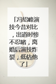 冯绍峰演技今昔对比，出道时惨不忍睹，离婚后演技炸裂，低估他了