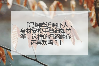 冯绍峰近照吓人,身材暴瘦手臂细如竹竿,这样的冯绍峰你还喜欢吗?
