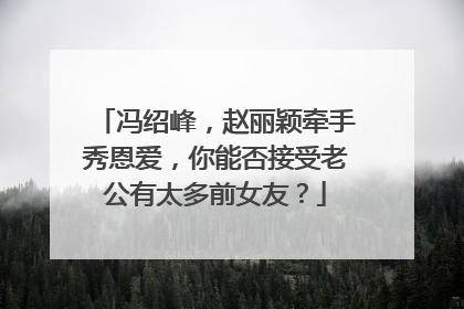 冯绍峰,赵丽颖牵手秀恩爱,你能否接受老公有太多前女友?
