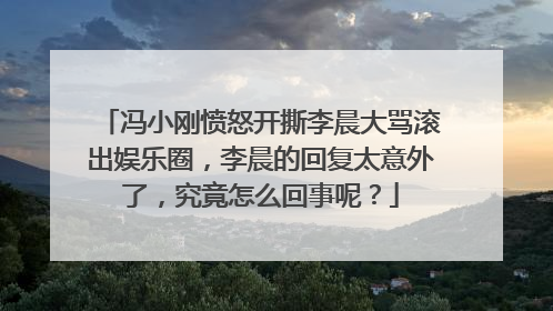 冯小刚愤怒开撕李晨大骂滚出娱乐圈，李晨的回复太意外了，究竟怎么回事呢？
