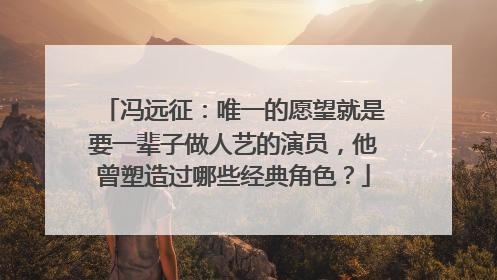 冯远征：唯一的愿望就是要一辈子做人艺的演员，他曾塑造过哪些经典角色？