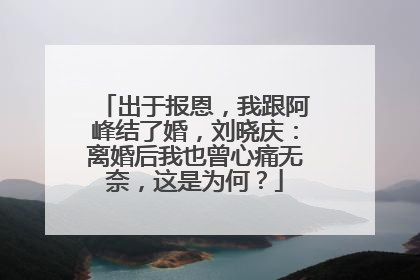 出于报恩,我跟阿峰结了婚,刘晓庆:离婚后我也曾心痛无奈,这是为何?