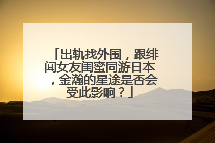 出轨找外围,跟绯闻女友闺蜜同游日本,金瀚的星途是否会受此影响?