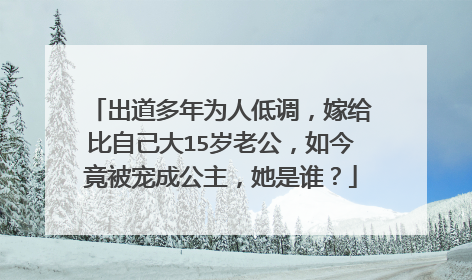 出道多年为人低调,嫁给比自己大15岁老公,如今竟被宠成公主,她是谁?