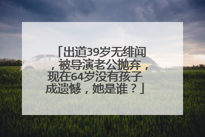 出道39岁无绯闻,被导演老公抛弃,现在64岁没有孩子成遗憾,她是谁?