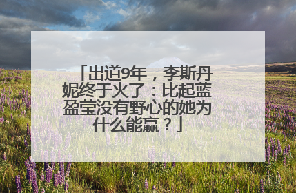 出道9年，李斯丹妮终于火了：比起蓝盈莹没有野心的她为什么能赢？
