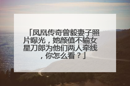 凤凰传奇曾毅妻子照片曝光,她颜值不输女星刀郎为他们两人牵线,你怎么看?