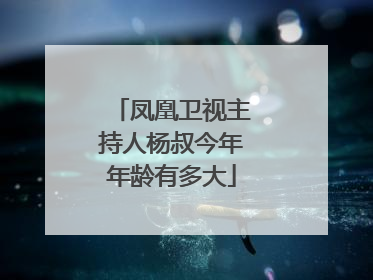 凤凰卫视主持人杨叔今年年龄有多大