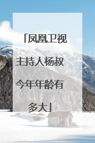 凤凰卫视主持人杨叔今年年龄有多大