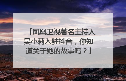 凤凰卫视著名主持人吴小莉入驻抖音，你知道关于她的故事吗？