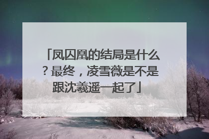 凤囚凰的结局是什么?最终,凌雪薇是不是跟沈羲遥一起了