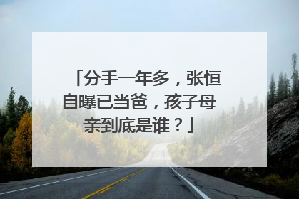 分手一年多,张恒自曝已当爸,孩子母亲到底是谁?