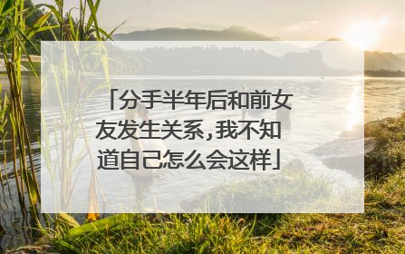分手半年后和前女友发生关系,我不知道自己怎么会这样