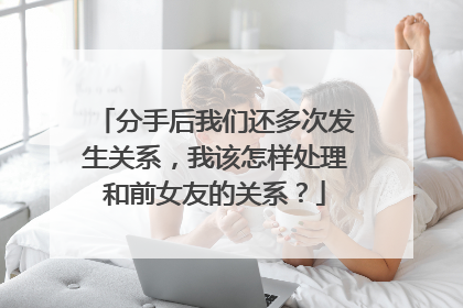 分手后我们还多次发生关系,我该怎样处理和前女友的关系?