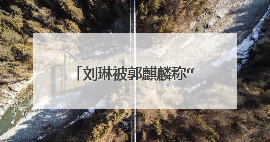 刘琳被郭麒麟称“可爱女人”,她不想红却是娱乐圈里真大佬,怎么回事?