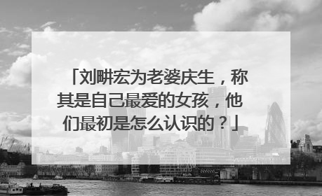 刘畊宏为老婆庆生,称其是自己最爱的女孩,他们最初是怎么认识的?
