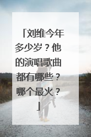 刘维今年多少岁?他的演唱歌曲都有哪些?哪个最火?